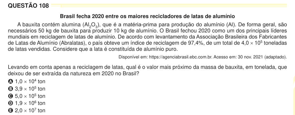 QUESTÃO 108 Brasil fecha 2020 entre os maiores recicladores de latas de alumínio A bauxita contém alumina (Al2O3), que é a matéria-prima para produção do alumínio (Al). De forma geral, são necessários 50 kg de bauxita para produzir 10 kg de alumínio. O Brasil fechou 2020 como um dos principais líderes mundiais em reciclagem de latas de alumínio. De acordo com levantamento da Associação Brasileira dos Fabricantes de Latas de Alumínio (Abralatas), o país obteve um índice de reciclagem de 97,4%, de um total de 4,0 × 105 toneladas de latas vendidas. Considere que a lata é constituída de alumínio p