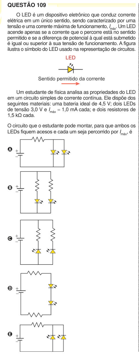 QUESTÃO 109 O LED é um dispositivo eletrônico que conduz corrente elétrica em um único sentido, sendo caracterizado por uma tensão e uma corrente máxima de funcionamento, Imáx. Um LED acende apenas se a corrente que o percorre está no sentido permitido e se a diferença de potencial à qual está submetido é igual ou superior à sua tensão de funcionamento. A figura ilustra o símbolo do LED usado na representação de circuitos. Um estudante de física analisa as propriedades do LED em um circuito simples de corrente contínua. Ele dispõe dos seguintes materiais: uma bateria ideal de 4,5 V; dois LEDs 