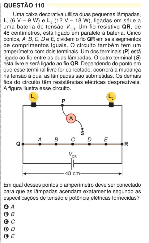 QUESTÃO 110 Uma caixa decorativa utiliza duas pequenas lâmpadas, L1 (6 V – 9 W) e L2 (12 V – 18 W), ligadas em série a uma bateria de tensão VQR. Um fio resistivo QR, de 48 centímetros, está ligado em paralelo à bateria. Cinco pontos, A, B, C, D e E, dividem o fio QR em seis segmentos de comprimentos iguais. O circuito também tem um amperímetro com dois terminais. Um dos terminais (P) está ligado ao fio entre as duas lâmpadas. O outro terminal (S) está livre e será ligado ao fio QR. Dependendo do ponto em que esse terminal livre for conectado, ocorrerá a mudança na tensão à qual as lâmpadas sã