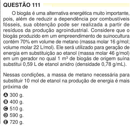 QUESTÃO 111 O biogás é uma alternativa energética muito importante, pois, além de reduzir a dependência por combustíveis fósseis, sua obtenção pode ser realizada a partir de resíduos da produção agroindustrial. Considere que o biogás produzido em um empreendimento de suinocultura contém 70% em volume de metano (massa molar 16 g/mol; volume molar 22 L/mol). Ele será utilizado para geração de energia em substituição ao etanol (massa molar 46 g/mol) em um gerador no qual 1 m3 de biogás de origem suína substitui 0,59 L de etanol anidro (densidade 0,78 g/mL). Nessas condições, a massa de metano nec