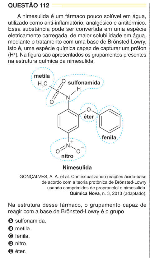 QUESTÃO 112 A nimesulida é um fármaco pouco solúvel em água, utilizado como anti-inflamatório, analgésico e antitérmico. Essa substância pode ser convertida em uma espécie eletricamente carregada, de maior solubilidade em água, mediante o tratamento com uma base de Brönsted-Lowry, isto é, uma espécie química capaz de capturar um próton (H+). Na figura são apresentados os grupamentos presentes na estrutura química da nimesulida. Nimesulida GONÇALVES, A. A. et al. Contextualizando reações ácido-base de acordo com a teoria protônica de Brönsted-Lowry usando comprimidos de propranolol e nimesulida