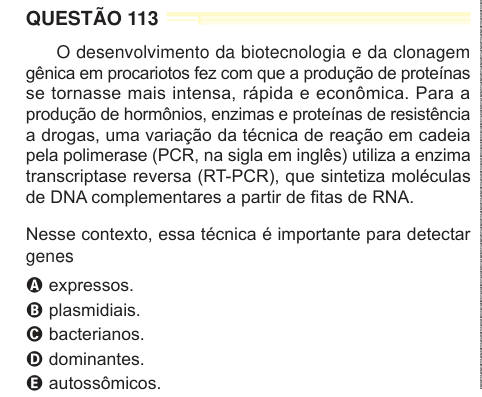 QUESTÃO 113 O desenvolvimento da biotecnologia e da clonagem gênica em procariotos fez com que a produção de proteínas se tornasse mais intensa, rápida e econômica. Para a produção de hormônios, enzimas e proteínas de resistência a drogas, uma variação da técnica de reação em cadeia pela polimerase (PCR, na sigla em inglês) utiliza a enzima transcriptase reversa (RT-PCR), que sintetiza moléculas de DNA complementares a partir de fitas de RNA. Nesse contexto, essa técnica é importante para detectar genes A expressos. B plasmidiais. C bacterianos. D dominantes. E autossômicos. 