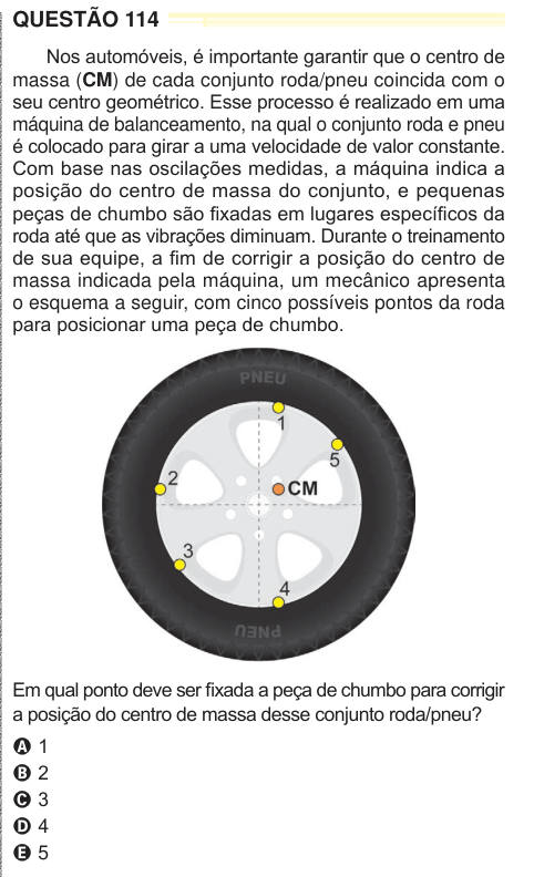QUESTÃO 114 Nos automóveis, é importante garantir que o centro de massa (CM) de cada conjunto roda/pneu coincida com o seu centro geométrico. Esse processo é realizado em uma máquina de balanceamento, na qual o conjunto roda e pneu é colocado para girar a uma velocidade de valor constante. Com base nas oscilações medidas, a máquina indica a posição do centro de massa do conjunto, e pequenas peças de chumbo são fixadas em lugares específicos da roda até que as vibrações diminuam. Durante o treinamento de sua equipe, a fim de corrigir a posição do centro de massa indicada pela máquina, um mecâni