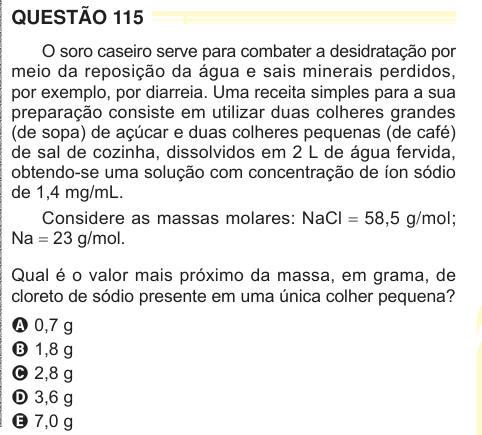 QUESTÃO 115 O soro caseiro serve para combater a desidratação por meio da reposição da água e sais minerais perdidos, por exemplo, por diarreia. Uma receita simples para a sua preparação consiste em utilizar duas colheres grandes (de sopa) de açúcar e duas colheres pequenas (de café) de sal de cozinha, dissolvidos em 2 L de água fervida, obtendo-se uma solução com concentração de íon sódio de 1,4 mg/mL. Considere as massas molares: NaCl = 58,5 g/mol; Na = 23 g/mol. Qual é o valor mais próximo da massa, em grama, de cloreto de sódio presente em uma única colher pequena? A 0,7 g B 1,8 g C 2,8 g 