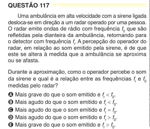 QUESTÃO 117 Uma ambulância em alta velocidade com a sirene ligada desloca-se em direção a um radar operado por uma pessoa. O radar emite ondas de rádio com frequência f0 que são refletidas pela dianteira da ambulância, retornando para o detector com frequência fr. A percepção do operador do radar, em relação ao som emitido pela sirene, é de que este se altera à medida que a ambulância se aproxima ou se afasta. Durante a aproximação, como o operador percebe o som da sirene e qual é a relação entre as frequências fr e f0 medidas pelo radar? A Mais grave do que o som emitido e fr < f0. B Mais agu