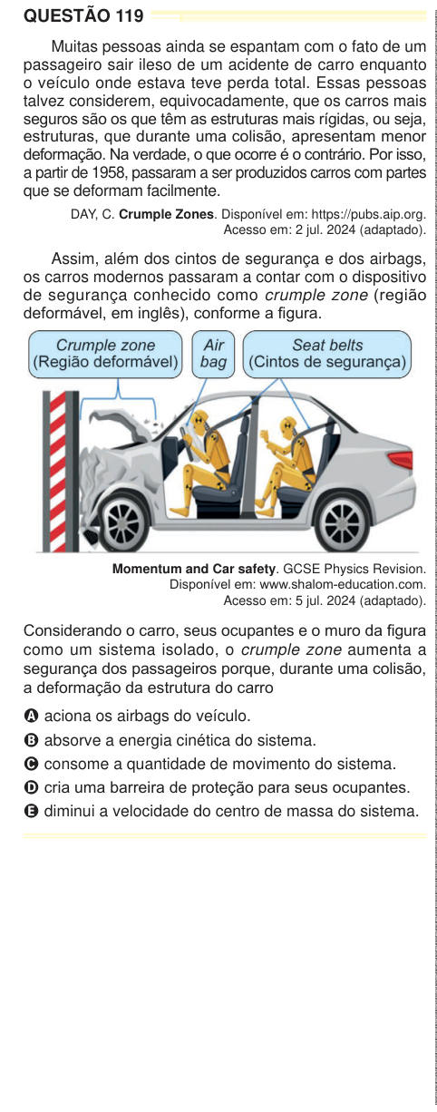 QUESTÃO 119 Muitas pessoas ainda se espantam com o fato de um passageiro sair ileso de um acidente de carro enquanto o veículo onde estava teve perda total. Essas pessoas talvez considerem, equivocadamente, que os carros mais seguros são os que têm as estruturas mais rígidas, ou seja, estruturas, que durante uma colisão, apresentam menor deformação. Na verdade, o que ocorre é o contrário. Por isso, a partir de 1958, passaram a ser produzidos carros com partes que se deformam facilmente. DAY, C. Crumple Zones. Disponível em: https://pubs.aip.org. Acesso em: 2 jul. 2024 (adaptado). Assim, além d