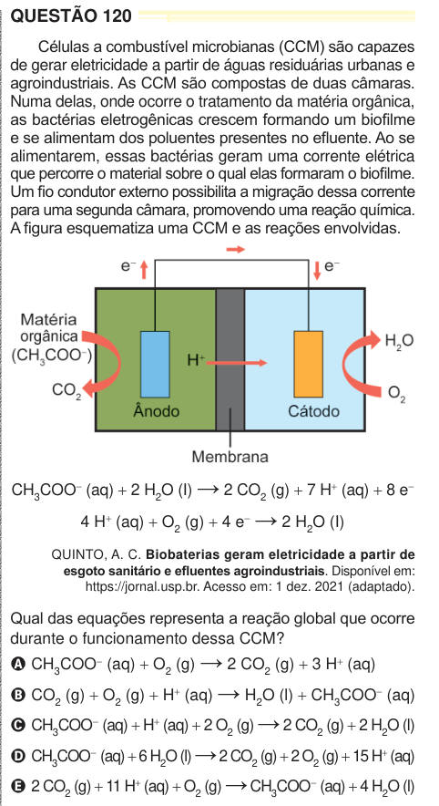 QUESTÃO 120 Células a combustível microbianas (CCM) são capazes de gerar eletricidade a partir de águas residuárias urbanas e agroindustriais. As CCM são compostas de duas câmaras. Numa delas, onde ocorre o tratamento da matéria orgânica, as bactérias eletrogênicas crescem formando um biofilme e se alimentam dos poluentes presentes no efluente. Ao se alimentarem, essas bactérias geram uma corrente elétrica que percorre o material sobre o qual elas formaram o biofilme. Um fio condutor externo possibilita a migração dessa corrente para uma segunda câmara, promovendo uma reação química. A figura 