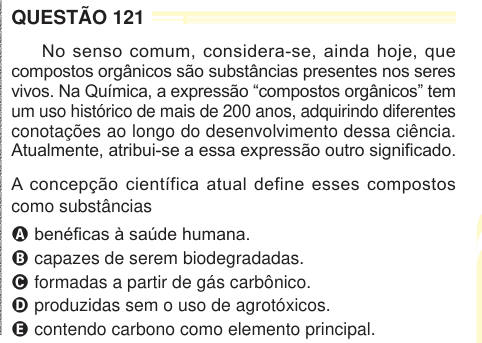 QUESTÃO 121 No senso comum, considera-se, ainda hoje, que compostos orgânicos são substâncias presentes nos seres vivos. Na Química, a expressão “compostos orgânicos” tem um uso histórico de mais de 200 anos, adquirindo diferentes conotações ao longo do desenvolvimento dessa ciência. Atualmente, atribui-se a essa expressão outro significado. A concepção científica atual define esses compostos como substâncias A benéficas à saúde humana. B capazes de serem biodegradadas. C formadas a partir de gás carbônico. D produzidas sem o uso de agrotóxicos. E contendo carbono como elemento principal. 