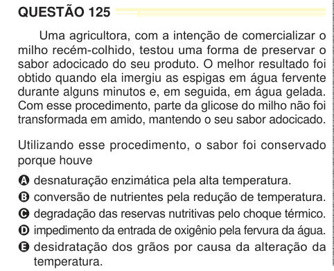 QUESTÃO 125 Uma agricultora, com a intenção de comercializar o milho recém-colhido, testou uma forma de preservar o sabor adocicado do seu produto. O melhor resultado foi obtido quando ela imergiu as espigas em água fervente durante alguns minutos e, em seguida, em água gelada. Com esse procedimento, parte da glicose do milho não foi transformada em amido, mantendo o seu sabor adocicado. Utilizando esse procedimento, o sabor foi conservado porque houve A desnaturação enzimática pela alta temperatura. B conversão de nutrientes pela redução de temperatura. C degradação das reservas nutritivas pe