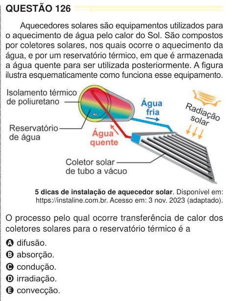 QUESTÃO 126 Aquecedores solares são equipamentos utilizados para o aquecimento de água pelo calor do Sol. São compostos por coletores solares, nos quais ocorre o aquecimento da água, e por um reservatório térmico, em que é armazenada a água quente para ser utilizada posteriormente. A figura ilustra esquematicamente como funciona esse equipamento. 5 dicas de instalação de aquecedor solar. Disponível em: https://instaline.com.br. Acesso em: 3 nov. 2023 (adaptado). O processo pelo qual ocorre transferência de calor dos coletores solares para o reservatório térmico é a A difusão. B absorção. C con