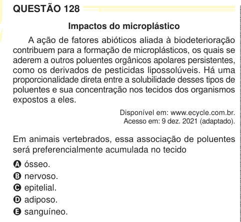 QUESTÃO 128 Impactos do microplástico A ação de fatores abióticos aliada à biodeterioração contribuem para a formação de microplásticos, os quais se aderem a outros poluentes orgânicos apolares persistentes, como os derivados de pesticidas lipossolúveis. Há uma proporcionalidade direta entre a solubilidade desses tipos de poluentes e sua concentração nos tecidos dos organismos expostos a eles. Disponível em: www.ecycle.com.br. Acesso em: 9 dez. 2021 (adaptado). Em animais vertebrados, essa associação de poluentes será preferencialmente acumulada no tecido A ósseo. B nervoso. C epitelial. D adi