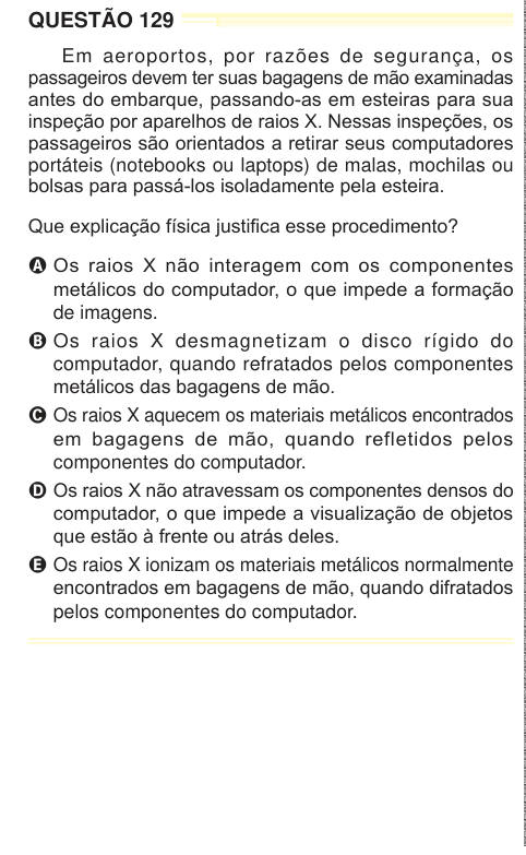 QUESTÃO 129 Em aeroportos, por razões de segurança, os passageiros devem ter suas bagagens de mão examinadas antes do embarque, passando-as em esteiras para sua inspeção por aparelhos de raios X. Nessas inspeções, os passageiros são orientados a retirar seus computadores portáteis (notebooks ou laptops) de malas, mochilas ou bolsas para passá-los isoladamente pela esteira. Que explicação física justifica esse procedimento? A Os raios X não interagem com os componentes metálicos do computador, o que impede a formação de imagens. B Os raios X desmagnetizam o disco rígido do computador, quando re