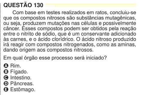 QUESTÃO 130 Com base em testes realizados em ratos, concluiu-se que os compostos nitrosos são substâncias mutagênicas, ou seja, produzem mutações nas células e possivelmente câncer. Esses compostos podem ser obtidos pela reação entre o nitrito de sódio, que é um conservante adicionado às carnes, e o ácido clorídrico. O ácido nitroso produzido irá reagir com compostos nitrogenados, como as aminas, dando origem aos compostos nitrosos. Em qual órgão esse processo será iniciado? A Rim. B Fígado. C Intestino. D Pâncreas. E Estômago. 024