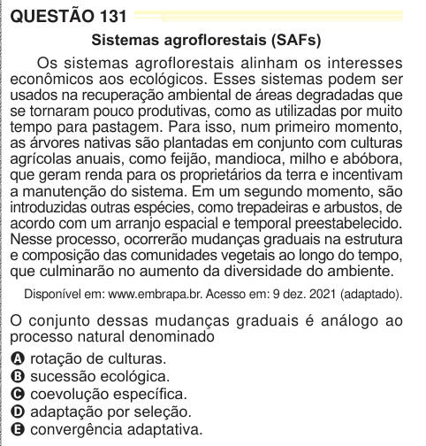 QUESTÃO 131 Sistemas agroflorestais (SAFs) Os sistemas agroflorestais alinham os interesses econômicos aos ecológicos. Esses sistemas podem ser usados na recuperação ambiental de áreas degradadas que se tornaram pouco produtivas, como as utilizadas por muito tempo para pastagem. Para isso, num primeiro momento, as árvores nativas são plantadas em conjunto com culturas agrícolas anuais, como feijão, mandioca, milho e abóbora, que geram renda para os proprietários da terra e incentivam a manutenção do sistema. Em um segundo momento, são introduzidas outras espécies, como trepadeiras e arbustos, 