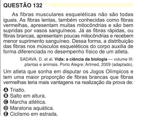 QUESTÃO 132 As fibras musculares esqueléticas não são todas iguais. As fibras lentas, também conhecidas como fibras vermelhas, apresentam muitas mitocôndrias e são bem supridas por vasos sanguíneos. Já as fibras rápidas, ou fibras brancas, apresentam poucas mitocôndrias e recebem menor suprimento sanguíneo. Dessa forma, a distribuição das fibras nos músculos esqueléticos do corpo auxilia de forma diferenciada no desempenho físico de um atleta. SADAVA, D. et al. Vida: a ciência da biologia — volume III: plantas e animais. Porto Alegre: Artmed, 2009 (adaptado). Um atleta que sonha em disputar os