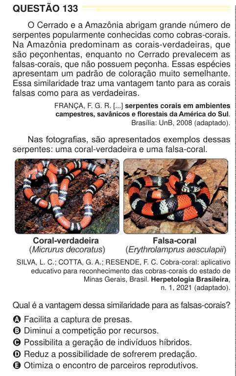 QUESTÃO 133 O Cerrado e a Amazônia abrigam grande número de serpentes popularmente conhecidas como cobras-corais. Na Amazônia predominam as corais-verdadeiras, que são peçonhentas, enquanto no Cerrado prevalecem as falsas-corais, que não possuem peçonha. Essas espécies apresentam um padrão de coloração muito semelhante. Essa similaridade traz uma vantagem tanto para as corais falsas como para as verdadeiras. FRANÇA, F. G. R. [...] serpentes corais em ambientes campestres, savânicos e florestais da América do Sul. Brasília: UnB, 2008 (adaptado). Nas fotografias, são apresentados exemplos dessas