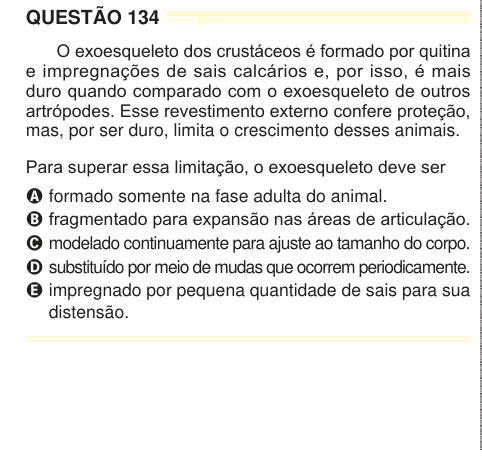 QUESTÃO 134 O exoesqueleto dos crustáceos é formado por quitina e impregnações de sais calcários e, por isso, é mais duro quando comparado com o exoesqueleto de outros artrópodes. Esse revestimento externo confere proteção, mas, por ser duro, limita o crescimento desses animais. Para superar essa limitação, o exoesqueleto deve ser A formado somente na fase adulta do animal. B fragmentado para expansão nas áreas de articulação. C modelado continuamente para ajuste ao tamanho do corpo. D substituído por meio de mudas que ocorrem periodicamente. E impregnado por pequena quantidade de sais para su