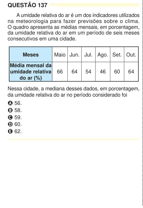 QUESTÃO 137 A umidade relativa do ar é um dos indicadores utilizados na meteorologia para fazer previsões sobre o clima. O quadro apresenta as médias mensais, em porcentagem, da umidade relativa do ar em um período de seis meses consecutivos em uma cidade. Meses Maio Jun. Jul. Ago. Set. Out. Média mensal da umidade relativa do ar (%) 66 64 54 46 60 64 Nessa cidade, a mediana desses dados, em porcentagem, da umidade relativa do ar no período considerado foi A 56. B 58. C 59. D 60. E 62. 