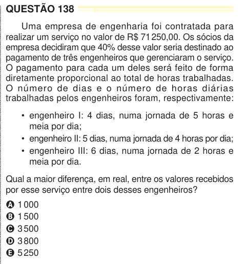 QUESTÃO 138 Uma empresa de engenharia foi contratada para realizar um serviço no valor de R$ 71 250,00. Os sócios da empresa decidiram que 40% desse valor seria destinado ao pagamento de três engenheiros que gerenciaram o serviço. O pagamento para cada um deles será feito de forma diretamente proporcional ao total de horas trabalhadas. O número de dias e o número de horas diárias trabalhadas pelos engenheiros foram, respectivamente: • engenheiro I: 4 dias, numa jornada de 5 horas e meia por dia; • engenheiro II: 5 dias, numa jornada de 4 horas por dia; • engenheiro III: 6 dias, numa jornada de