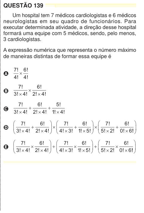 QUESTÃO 139 Um hospital tem 7 médicos cardiologistas e 6 médicos neurologistas em seu quadro de funcionários. Para executar determinada atividade, a direção desse hospital formará uma equipe com 5 médicos, sendo, pelo menos, 3 cardiologistas. A expressão numérica que representa o número máximo de maneiras distintas de formar essa equipe é A 7 4 6 4 ! ! ! ! × B 7 3 4 6 2 4 ! ! ! ! ! ! × × × C 7 3 4 6 2 4 5 1 4 ! ! ! ! ! ! ! ! ! 1 1 D 7 3 4 6 2 4 7 4 3 6 1 5 7 5 2 6 0 6 ! ! ! ! ! ! ! ! ! ! ! ! ! ! ! ! ! 1    1    1 !    E 7 3 4 6 2 4 7 4 3 6 1 5 7 5 2 6 0 6 ! ! ! ! ! ! ! ! ! ! ! ! ! 