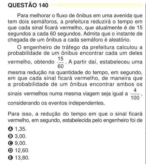 QUESTÃO 140 Para melhorar o fluxo de ônibus em uma avenida que tem dois semáforos, a prefeitura reduzirá o tempo em que cada sinal ficará vermelho, que atualmente é de 15 segundos a cada 60 segundos. Admita que o instante de chegada de um ônibus a cada semáforo é aleatório. O engenheiro de tráfego da prefeitura calculou a probabilidade de um ônibus encontrar cada um deles vermelho, obtendo 15 60 . A partir daí, estabeleceu uma mesma redução na quantidade do tempo, em segundo, em que cada sinal ficará vermelho, de maneira que a probabilidade de um ônibus encontrar ambos os sinais vermelhos numa