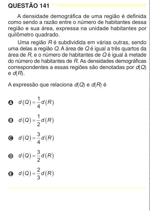 QUESTÃO 141 A densidade demográfica de uma região é definida como sendo a razão entre o número de habitantes dessa região e sua área, expressa na unidade habitantes por quilômetro quadrado. Uma região R é subdividida em várias outras, sendo uma delas a região Q. A área de Q é igual a três quartos da área de R, e o número de habitantes de Q é igual à metade do número de habitantes de R. As densidades demográficas correspondentes a essas regiões são denotadas por d(Q) e d(R). A expressão que relaciona d(Q) e d(R) é A d Q d R . / O . / 1 4 B d Q d R . / O . / 1 2 C d Q d R . / O . / 3 4 D d Q d R
