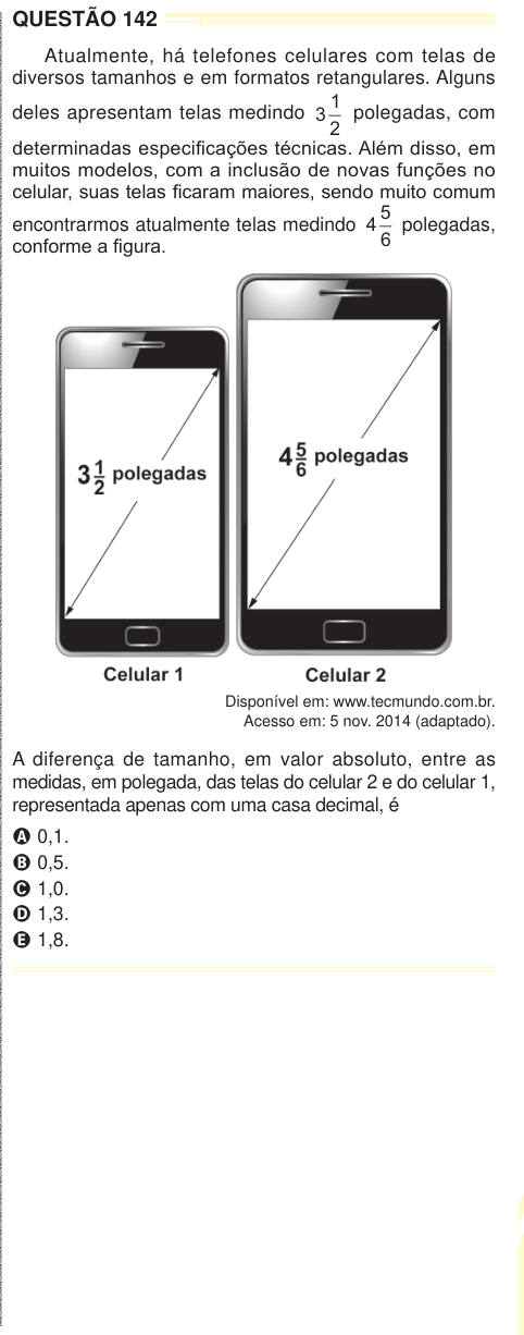 QUESTÃO 142 Atualmente, há telefones celulares com telas de diversos tamanhos e em formatos retangulares. Alguns deles apresentam telas medindo 3 1 2 polegadas, com determinadas especificações técnicas. Além disso, em muitos modelos, com a inclusão de novas funções no celular, suas telas ficaram maiores, sendo muito comum encontrarmos atualmente telas medindo 4 5 6 polegadas, conforme a figura. Disponível em: www.tecmundo.com.br. Acesso em: 5 nov. 2014 (adaptado). A diferença de tamanho, em valor absoluto, entre as medidas, em polegada, das telas do celular 2 e do celular 1, representada apena