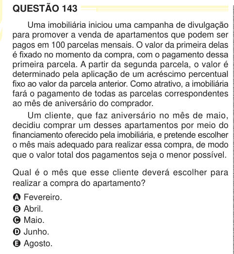QUESTÃO 143 Uma imobiliária iniciou uma campanha de divulgação para promover a venda de apartamentos que podem ser pagos em 100 parcelas mensais. O valor da primeira delas é fixado no momento da compra, com o pagamento dessa primeira parcela. A partir da segunda parcela, o valor é determinado pela aplicação de um acréscimo percentual fixo ao valor da parcela anterior. Como atrativo, a imobiliária fará o pagamento de todas as parcelas correspondentes ao mês de aniversário do comprador. Um cliente, que faz aniversário no mês de maio, decidiu comprar um desses apartamentos por meio do financiamen
