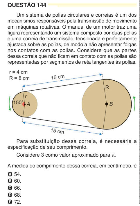 QUESTÃO 144 Um sistema de polias circulares e correias é um dos mecanismos responsáveis pela transmissão de movimento em máquinas rotativas. O manual de um motor traz uma figura representando um sistema composto por duas polias e uma correia de transmissão, tensionada e perfeitamente ajustada sobre as polias, de modo a não apresentar folgas nos contatos com as polias. Considere que as partes dessa correia que não ficam em contato com as polias são representadas por segmentos de reta tangentes às polias. Para substituição dessa correia, é necessária a especificação de seu comprimento. Considere