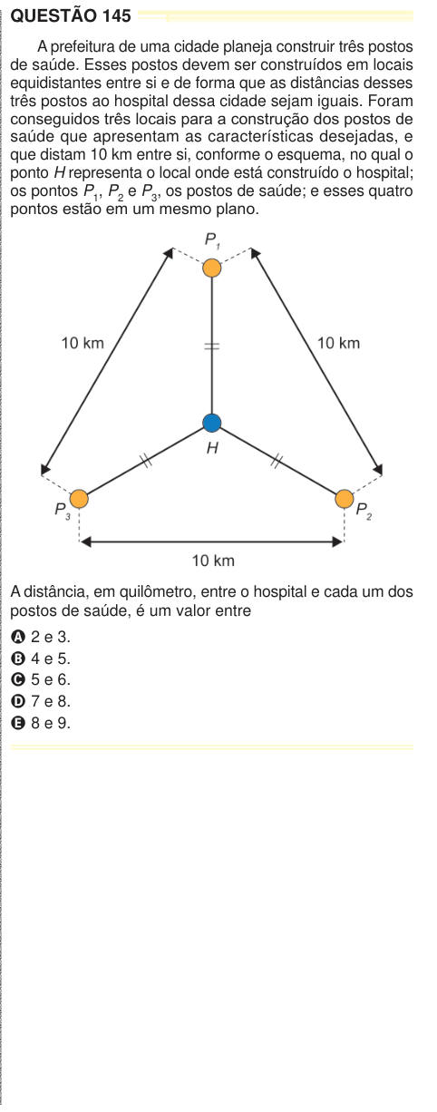 QUESTÃO 145 A prefeitura de uma cidade planeja construir três postos de saúde. Esses postos devem ser construídos em locais equidistantes entre si e de forma que as distâncias desses três postos ao hospital dessa cidade sejam iguais. Foram conseguidos três locais para a construção dos postos de saúde que apresentam as características desejadas, e que distam 10 km entre si, conforme o esquema, no qual o ponto H representa o local onde está construído o hospital; os pontos P1, P2 e P3, os postos de saúde; e esses quatro pontos estão em um mesmo plano. A distância, em quilômetro, entre o hospital