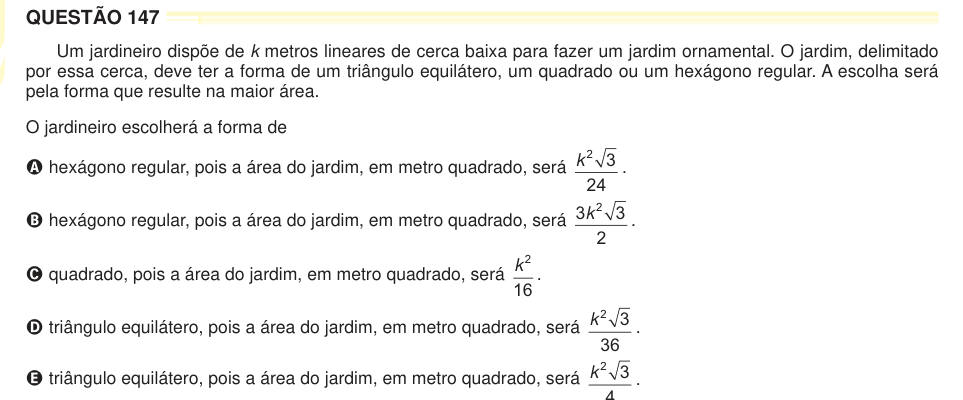 QUESTÃO 147 Um jardineiro dispõe de k metros lineares de cerca baixa para fazer um jardim ornamental. O jardim, delimitado por essa cerca, deve ter a forma de um triângulo equilátero, um quadrado ou um hexágono regular. A escolha será pela forma que resulte na maior área. O jardineiro escolherá a forma de A hexágono regular, pois a área do jardim, em metro quadrado, será k 2 3 24 . B hexágono regular, pois a área do jardim, em metro quadrado, será 3 3 2 2 k . C quadrado, pois a área do jardim, em metro quadrado, será k 2 16 . D triângulo equilátero, pois a área do jardim, em metro quadrado, se