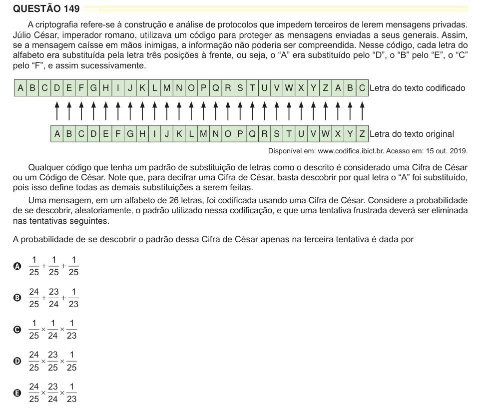 QUESTÃO 149 A criptografia refere-se à construção e análise de protocolos que impedem terceiros de lerem mensagens privadas. Júlio César, imperador romano, utilizava um código para proteger as mensagens enviadas a seus generais. Assim, se a mensagem caísse em mãos inimigas, a informação não poderia ser compreendida. Nesse código, cada letra do alfabeto era substituída pela letra três posições à frente, ou seja, o “A” era substituído pelo “D”, o “B” pelo “E”, o “C” pelo “F”, e assim sucessivamente. A B C D E F G H I J K L M N O P Q R S T U V W X Y Z A B C Letra do texto codifi cado A B C D E F 