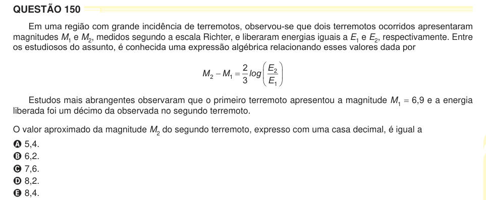 QUESTÃO 150 Em uma região com grande incidência de terremotos, observou-se que dois terremotos ocorridos apresentaram magnitudes M1 e M2, medidos segundo a escala Richter, e liberaram energias iguais a E1 e E2, respectivamente. Entre os estudiosos do assunto, é conhecida uma expressão algébrica relacionando esses valores dada por M M E E 2 1 2 1 2 3 3 O     log Estudos mais abrangentes observaram que o primeiro terremoto apresentou a magnitude M1 = 6,9 e a energia liberada foi um décimo da observada no segundo terremoto. O valor aproximado da magnitude M2 do segundo terremoto, expresso com
