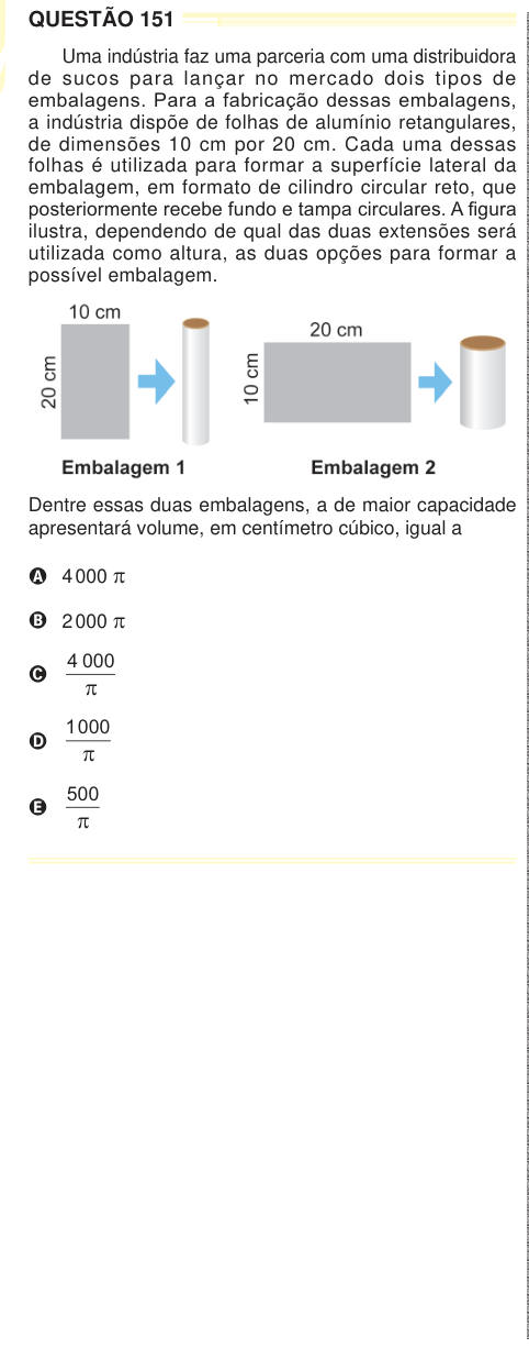 QUESTÃO 151 Uma indústria faz uma parceria com uma distribuidora de sucos para lançar no mercado dois tipos de embalagens. Para a fabricação dessas embalagens, a indústria dispõe de folhas de alumínio retangulares, de dimensões 10 cm por 20 cm. Cada uma dessas folhas é utilizada para formar a superfície lateral da embalagem, em formato de cilindro circular reto, que posteriormente recebe fundo e tampa circulares. A figura ilustra, dependendo de qual das duas extensões será utilizada como altura, as duas opções para formar a possível embalagem. Dentre essas duas embalagens, a de maior capacidad