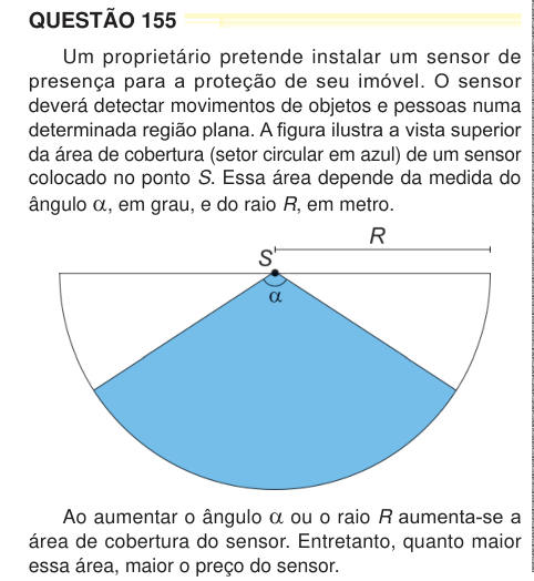 QUESTÃO 155 Um proprietário pretende instalar um sensor de presença para a proteção de seu imóvel. O sensor deverá detectar movimentos de objetos e pessoas numa determinada região plana. A figura ilustra a vista superior da área de cobertura (setor circular em azul) de um sensor colocado no ponto S. Essa área depende da medida do ângulo α, em grau, e do raio R, em metro. Ao aumentar o ângulo α ou o raio R aumenta-se a área de cobertura do sensor. Entretanto, quanto maior essa área, maior o preço do sensor.  Para esse fim, há cinco tipos de sensores disponíveis no mercado, cada um com as seguin