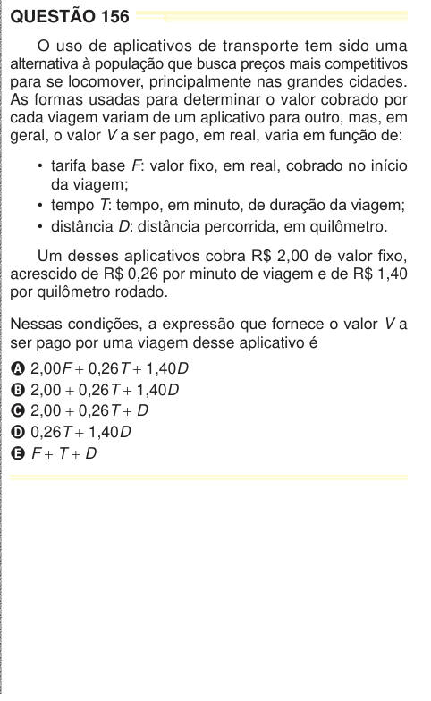 QUESTÃO 156 O uso de aplicativos de transporte tem sido uma alternativa à população que busca preços mais competitivos para se locomover, principalmente nas grandes cidades. As formas usadas para determinar o valor cobrado por cada viagem variam de um aplicativo para outro, mas, em geral, o valor V a ser pago, em real, varia em função de: • tarifa base F: valor fixo, em real, cobrado no início da viagem; • tempo T: tempo, em minuto, de duração da viagem; • distância D: distância percorrida, em quilômetro. Um desses aplicativos cobra R$ 2,00 de valor fixo, acrescido de R$ 0,26 por minuto de via
