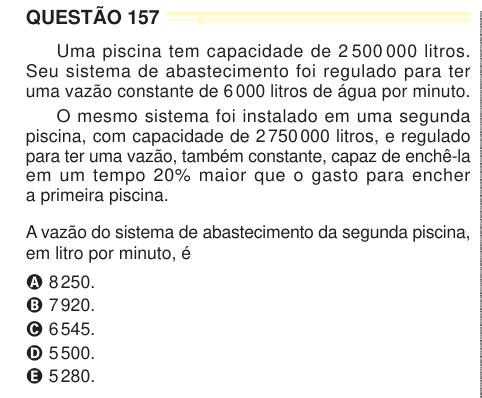 QUESTÃO 157 Uma piscina tem capacidade de 2 500 000 litros. Seu sistema de abastecimento foi regulado para ter uma vazão constante de 6 000 litros de água por minuto. O mesmo sistema foi instalado em uma segunda piscina, com capacidade de 2 750 000 litros, e regulado para ter uma vazão, também constante, capaz de enchê-la em um tempo 20% maior que o gasto para encher a primeira piscina. A vazão do sistema de abastecimento da segunda piscina, em litro por minuto, é A 8 250. B 7 920. C 6 545. D 5 500. E 5 280. 4