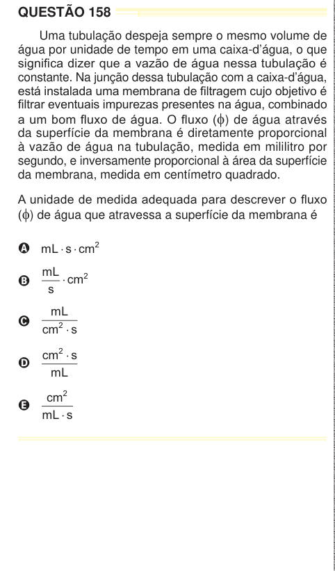 QUESTÃO 158 Uma tubulação despeja sempre o mesmo volume de água por unidade de tempo em uma caixa-d’água, o que significa dizer que a vazão de água nessa tubulação é constante. Na junção dessa tubulação com a caixa-d’água, está instalada uma membrana de filtragem cujo objetivo é filtrar eventuais impurezas presentes na água, combinado a um bom fluxo de água. O fluxo (φ) de água através da superfície da membrana é diretamente proporcional à vazão de água na tubulação, medida em mililitro por segundo, e inversamente proporcional à área da superfície da membrana, medida em centímetro quadrado. A 