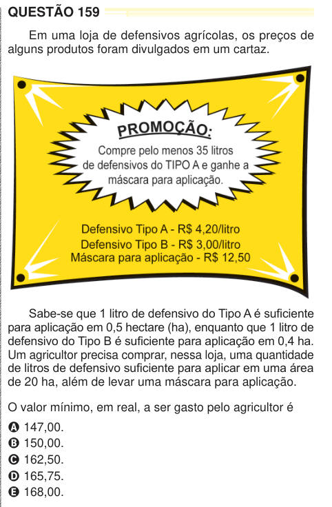 QUESTÃO 159 Em uma loja de defensivos agrícolas, os preços de alguns produtos foram divulgados em um cartaz. Sabe-se que 1 litro de defensivo do Tipo A é suficiente para aplicação em 0,5 hectare (ha), enquanto que 1 litro de defensivo do Tipo B é suficiente para aplicação em 0,4 ha. Um agricultor precisa comprar, nessa loja, uma quantidade de litros de defensivo suficiente para aplicar em uma área de 20 ha, além de levar uma máscara para aplicação. O valor mínimo, em real, a ser gasto pelo agricultor é A 147,00. B 150,00. C 162,50. D 165,75. E 168,00. 