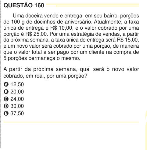 QUESTÃO 160 Uma doceira vende e entrega, em seu bairro, porções de 100 g de docinhos de aniversário. Atualmente, a taxa única de entrega é R$ 10,00, e o valor cobrado por uma porção é R$ 25,00. Por uma estratégia de vendas, a partir da próxima semana, a taxa única de entrega será R$ 15,00, e um novo valor será cobrado por uma porção, de maneira que o valor total a ser pago por um cliente na compra de 5 porções permaneça o mesmo. A partir da próxima semana, qual será o novo valor cobrado, em real, por uma porção? A 12,50 B 20,00 C 24,00 D 30,00 E 37,50 