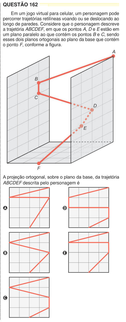 QUESTÃO 162 Em um jogo virtual para celular, um personagem pode percorrer trajetórias retilíneas voando ou se deslocando ao longo de paredes. Considere que o personagem descreve a trajetória ABCDEF, em que os pontos A, D e E estão em um plano paralelo ao que contém os pontos B e C, sendo esses dois planos ortogonais ao plano da base que contém o ponto F, conforme a figura. A projeção ortogonal, sobre o plano da base, da trajetória ABCDEF descrita pelo personagem é A B C D E 