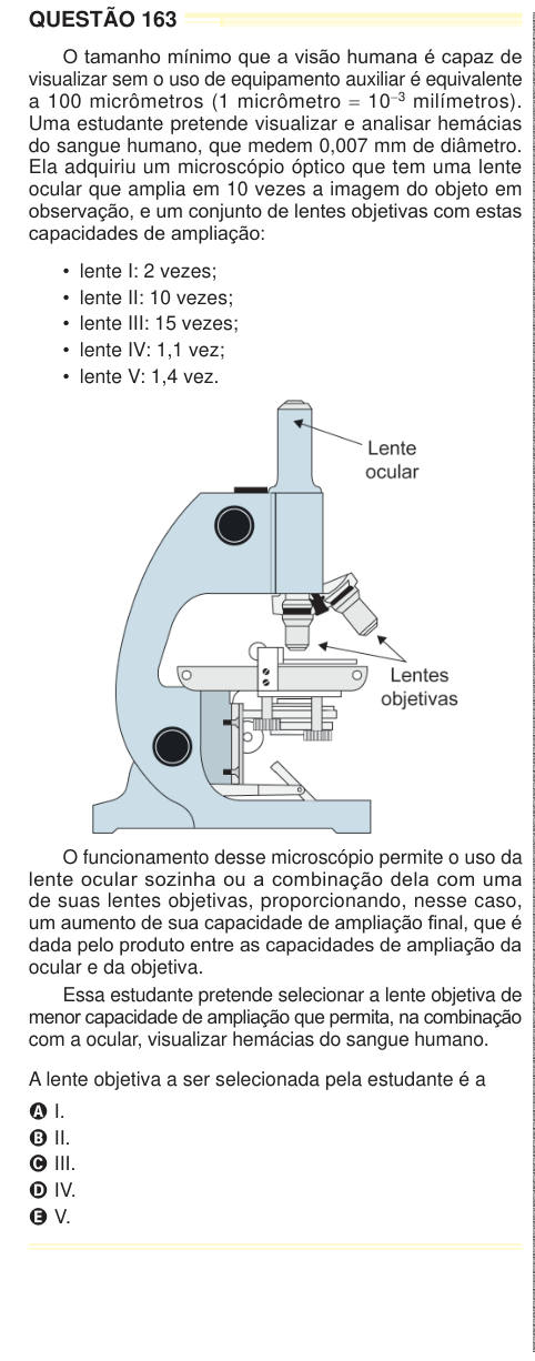 QUESTÃO 163 O tamanho mínimo que a visão humana é capaz de visualizar sem o uso de equipamento auxiliar é equivalente a 100 micrômetros (1 micrômetro = 10-3 milímetros). Uma estudante pretende visualizar e analisar hemácias do sangue humano, que medem 0,007 mm de diâmetro. Ela adquiriu um microscópio óptico que tem uma lente ocular que amplia em 10 vezes a imagem do objeto em observação, e um conjunto de lentes objetivas com estas capacidades de ampliação: • lente I: 2 vezes; • lente II: 10 vezes; • lente III: 15 vezes; • lente IV: 1,1 vez; • lente V: 1,4 vez. O funcionamento desse microscópio