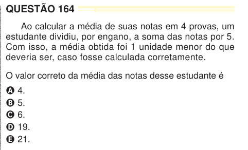 QUESTÃO 164 Ao calcular a média de suas notas em 4 provas, um estudante dividiu, por engano, a soma das notas por 5. Com isso, a média obtida foi 1 unidade menor do que deveria ser, caso fosse calculada corretamente. O valor correto da média das notas desse estudante é A 4. B 5. C 6. D 19. E 21. M2024