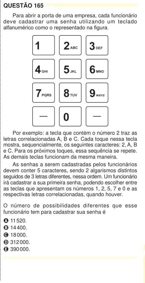 QUESTÃO 165 Para abrir a porta de uma empresa, cada funcionário deve cadastrar uma senha utilizando um teclado alfanumérico como o representado na figura. Por exemplo: a tecla que contém o número 2 traz as letras correlacionadas A, B e C. Cada toque nessa tecla mostra, sequencialmente, os seguintes caracteres: 2, A, B e C. Para os próximos toques, essa sequência se repete. As demais teclas funcionam da mesma maneira. As senhas a serem cadastradas pelos funcionários devem conter 5 caracteres, sendo 2 algarismos distintos seguidos de 3 letras diferentes, nessa ordem. Um funcionário irá cadastrar