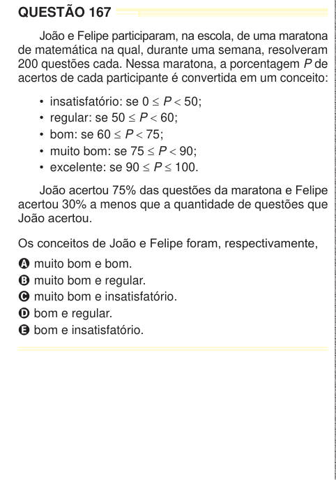 QUESTÃO 167 João e Felipe participaram, na escola, de uma maratona de matemática na qual, durante uma semana, resolveram 200 questões cada. Nessa maratona, a porcentagem P de acertos de cada participante é convertida em um conceito: • insatisfatório: se 0 ≤ P < 50; • regular: se 50 ≤ P < 60; • bom: se 60 ≤ P < 75; • muito bom: se 75 ≤ P < 90; • excelente: se 90 ≤ P ≤ 100. João acertou 75% das questões da maratona e Felipe acertou 30% a menos que a quantidade de questões que João acertou. Os conceitos de João e Felipe foram, respectivamente, A muito bom e bom. B muito bom e regular. C muito bom