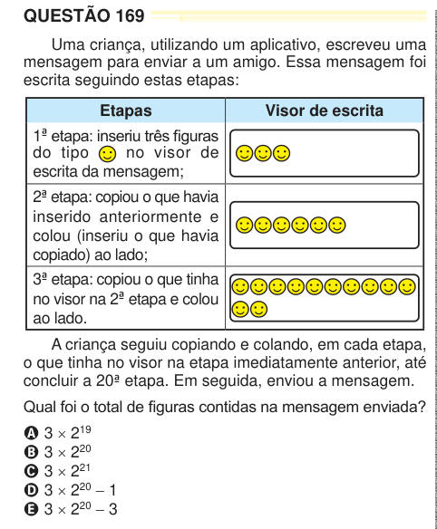 QUESTÃO 169 Uma criança, utilizando um aplicativo, escreveu uma mensagem para enviar a um amigo. Essa mensagem foi escrita seguindo estas etapas: Etapas Visor de escrita 1ª etapa: inseriu três fi guras do tipo no visor de escrita da mensagem; 2ª etapa: copiou o que havia inserido anteriormente e colou (inseriu o que havia copiado) ao lado; 3ª etapa: copiou o que tinha no visor na 2ª etapa e colou ao lado. A criança seguiu copiando e colando, em cada etapa, o que tinha no visor na etapa imediatamente anterior, até concluir a 20ª etapa. Em seguida, enviou a mensagem. Qual foi o total de figuras 