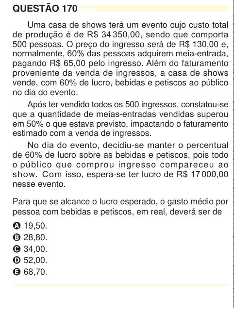 QUESTÃO 170 Uma casa de shows terá um evento cujo custo total de produção é de R$ 34 350,00, sendo que comporta 500 pessoas. O preço do ingresso será de R$ 130,00 e, normalmente, 60% das pessoas adquirem meia-entrada, pagando R$ 65,00 pelo ingresso. Além do faturamento proveniente da venda de ingressos, a casa de shows vende, com 60% de lucro, bebidas e petiscos ao público no dia do evento. Após ter vendido todos os 500 ingressos, constatou-se que a quantidade de meias-entradas vendidas superou em 50% o que estava previsto, impactando o faturamento estimado com a venda de ingressos. No dia do 