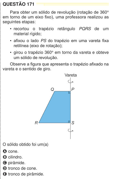 QUESTÃO 171 Para obter um sólido de revolução (rotação de 360° em torno de um eixo fixo), uma professora realizou as seguintes etapas: • recortou o trapézio retângulo PQRS de um material rígido; • afixou o lado PS do trapézio em uma vareta fixa retilínea (eixo de rotação); • girou o trapézio 360° em torno da vareta e obteve um sólido de revolução. Observe a figura que apresenta o trapézio afixado na vareta e o sentido de giro. O sólido obtido foi um(a) A cone. B cilindro. C pirâmide. D tronco de cone. E tronco de pirâmide. NEM2024
