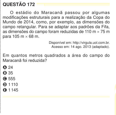 QUESTÃO 172 O estádio do Maracanã passou por algumas modificações estruturais para a realização da Copa do Mundo de 2014, como, por exemplo, as dimensões do campo retangular. Para se adaptar aos padrões da Fifa, as dimensões do campo foram reduzidas de 110 m × 75 m para 105 m × 68 m. Disponível em: http://virgula.uol.com.br. Acesso em: 14 ago. 2013 (adaptado). Em quantos metros quadrados a área do campo do Maracanã foi reduzida? A 24 B 35 C 555 D 1 110 E 1 145 