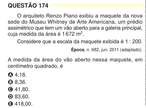 QUESTÃO 174 O arquiteto Renzo Piano exibiu a maquete da nova sede do Museu Whitney de Arte Americana, um prédio assimétrico que tem um vão aberto para a galeria principal, cuja medida da área é 1 672 m2. Considere que a escala da maquete exibida é 1 : 200. Época, n. 682, jun. 2011 (adaptado). A medida da área do vão aberto nessa maquete, em centímetro quadrado, é A 4,18. B 8,36. C 41,80. D 83,60. E 418,00. 